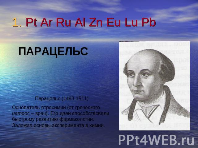 1. Pt Ar Ru Al Zn Eu Lu Pb ПАРАЦЕЛЬСПарацельс (1493-1511)Основатель ятрохимии (от греческого иатрос – врач). Его идеи способствовали быстрому развитию фармакологии. Заложил основы эксперимента в химии.