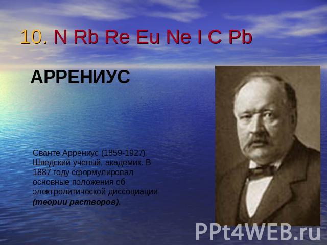 10. N Rb Re Eu Ne I C Pb АРРЕНИУССванте Аррениус (1859-1927). Шведский ученый, академик. В 1887 году сформулировал основные положения об электролитической диссоциации (теории растворов).