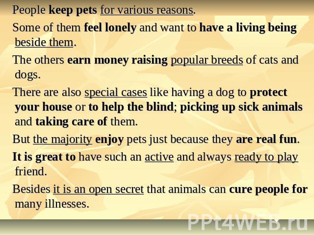 People keep pets for various reasons. Some of them feel lonely and want to have a living being beside them. The others earn money raising popular breeds of cats and dogs. There are also special cases like having a dog to protect your house or to hel…
