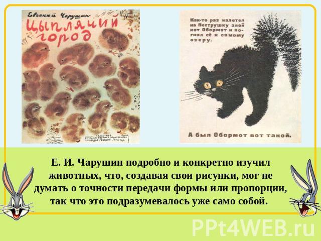 Е. И. Чарушин подробно и конкретно изучил животных, что, создавая свои рисунки, мог не думать о точности передачи формы или пропорции, так что это подразумевалось уже само собой.