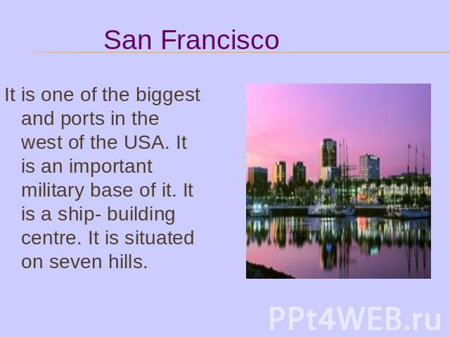 It is one of the biggest and ports in the west of the USA. It is an important military base of it. It is a ship- building centre. It is situated on seven hills.