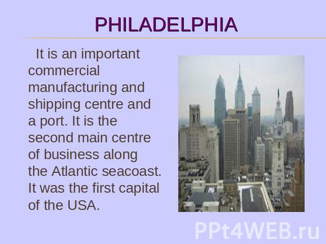It is an important commercial manufacturing and shipping centre and a port. It is the second main centre of business along the Atlantic seacoast. It was the first capital of the USA.