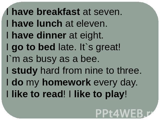 I have breakfast at seven.I have lunch at eleven.I have dinner at eight.I go to bed late. It`s great!I`m as busy as a bee.I study hard from nine to three.I do my homework every day.I like to read! I like to play!