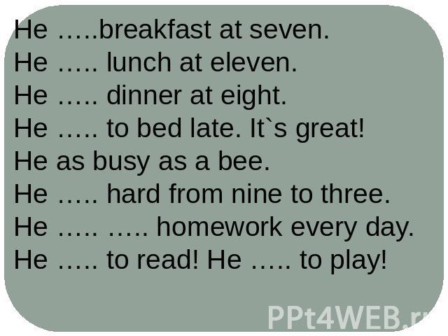 He …..breakfast at seven.He ….. lunch at eleven.He ….. dinner at eight.He ….. to bed late. It`s great!He as busy as a bee.He ….. hard from nine to three.He ….. ….. homework every day.He ….. to read! He ….. to play!