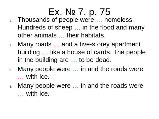 Ex. № 7, p. 75Thousands of people were … homeless. Hundreds of sheep … in the flood and many other animals … their habitats. Many roads … and a five-storey apartment building … like a house of cards. The people in the building are … to be dead. Many…