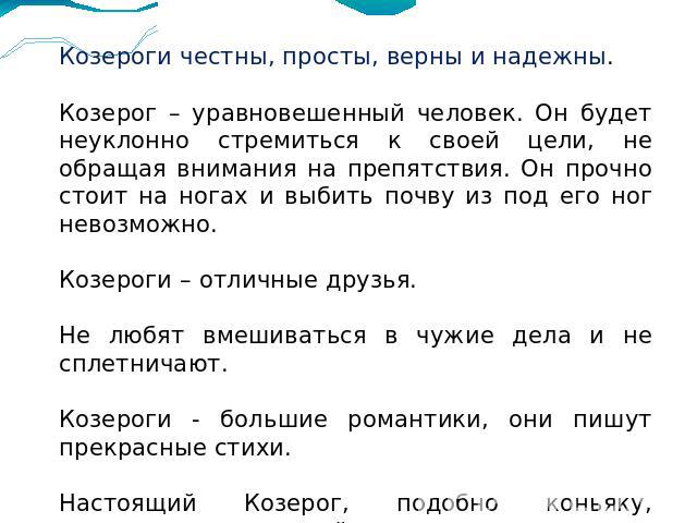 Козероги честны, просты, верны и надежны.Козерог – уравновешенный человек. Он будет неуклонно стремиться к своей цели, не обращая внимания на препятствия. Он прочно стоит на ногах и выбить почву из под его ног невозможно.Козероги – отличные друзья.Н…