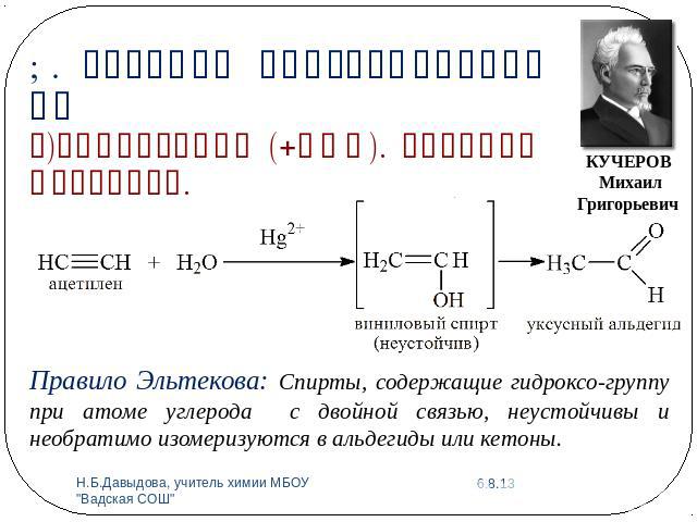 1. Реакции присоединения АЕг)Гидратация (+НОН). Реакция Кучерова.Правило Эльтекова: Спирты, содержащие гидроксо-группу при атоме углерода с двойной связью, неустойчивы и необратимо изомеризуются в альдегиды или кетоны.