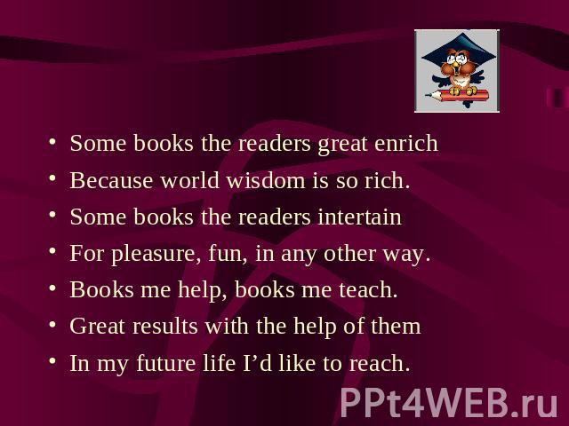 Some books the readers great enrich Because world wisdom is so rich.Some books the readers intertainFor pleasure, fun, in any other way.Books me help, books me teach.Great results with the help of themIn my future life I’d like to reach.