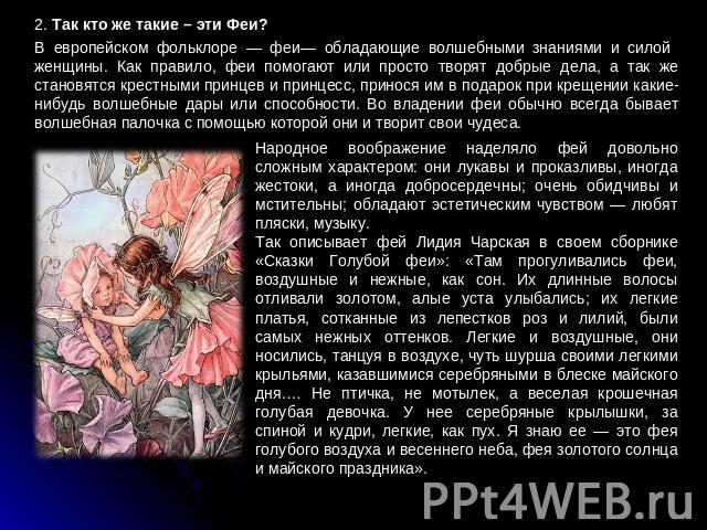 2. Так кто же такие – эти Феи?B европейском фольклоре — феи— обладающие волшебными знаниями и силой женщины. Как правило, феи помогают или просто творят добрые дела, а так же становятся крестными принцев и принцесс, принося им в подарок при крещении…