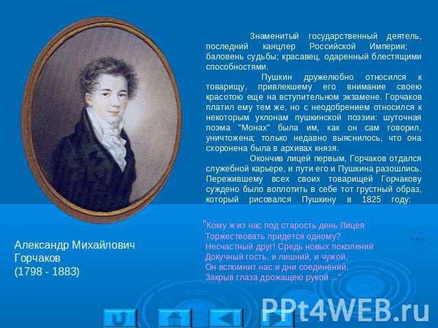 Александр Михайлович Горчаков(1798 - 1883) Знаменитый государственный деятель, последний канцлер Российской Империи; баловень судьбы; красавец, одаренный блестящими способностями. Пушкин дружелюбно относился к товарищу, привлекшему его внимание свое…