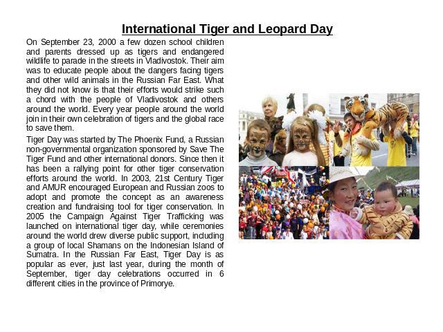 International Tiger and Leopard Day On September 23, 2000 a few dozen school children and parents dressed up as tigers and endangered wildlife to parade in the streets in Vladivostok. Their aim was to educate people about the dangers facing tigers a…