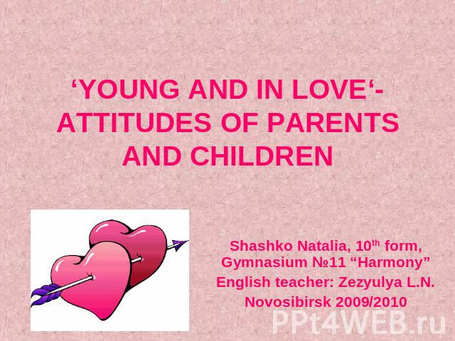 ‘YOUNG AND IN LOVE‘- ATTITUDES OF PARENTS AND CHILDREN Shashko Natalia, 10th form, Gymnasium №11 “Harmony”English teacher: Zezyulya L.N.Novosibirsk 2009/2010