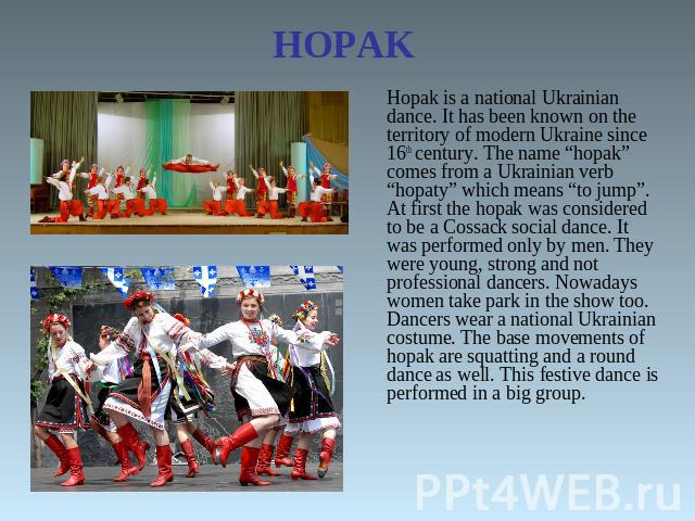 HOPAK Hopak is a national Ukrainian dance. It has been known on the territory of modern Ukraine since 16th century. The name “hopak” comes from a Ukrainian verb “hopaty” which means “to jump”. At first the hopak was considered to be a Cossack social…