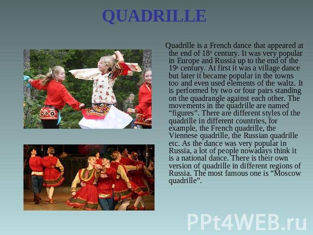 QUADRILLE Quadrille is a French dance that appeared at the end of 18th century. It was very popular in Europe and Russia up to the end of the 19th century. At first it was a village dance but later it became popular in the towns too and even used el…