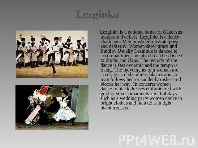 Lezginka Lezginka is a national dance of Caucasus mountain dwellers. Lezginka is a dance-challenge. Men must demonstrate power and dexterity. Women show grace and fluidity. Usually Lezginka is danced to accompaniment but also it can be danced to dru…