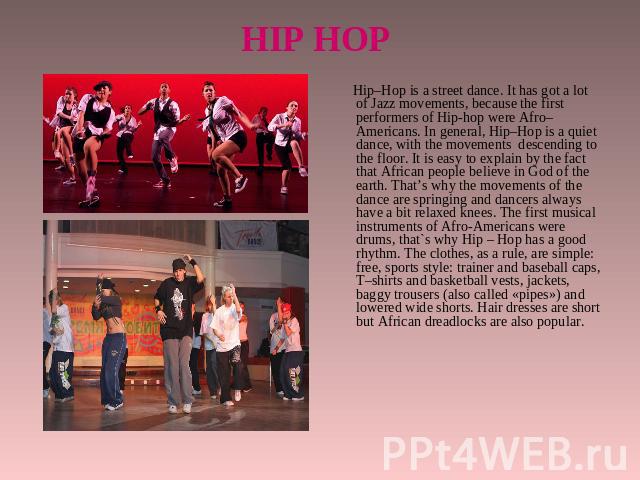 HIP HOP Hip–Hop is a street dance. It has got a lot of Jazz movements, because the first performers of Hip-hop were Afro–Americans. In general, Hip–Hop is a quiet dance, with the movements descending to the floor. It is easy to explain by the fact t…