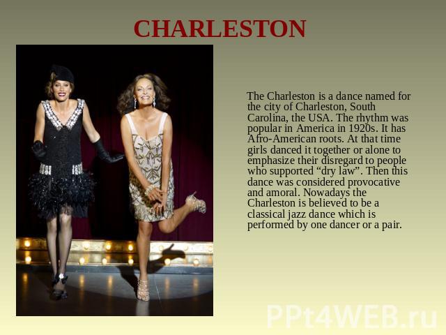 CHARLESTON The Charleston is a dance named for the city of Charleston, South Carolina, the USA. The rhythm was popular in America in 1920s. It has Afro-American roots. At that time girls danced it together or alone to emphasize their disregard to pe…