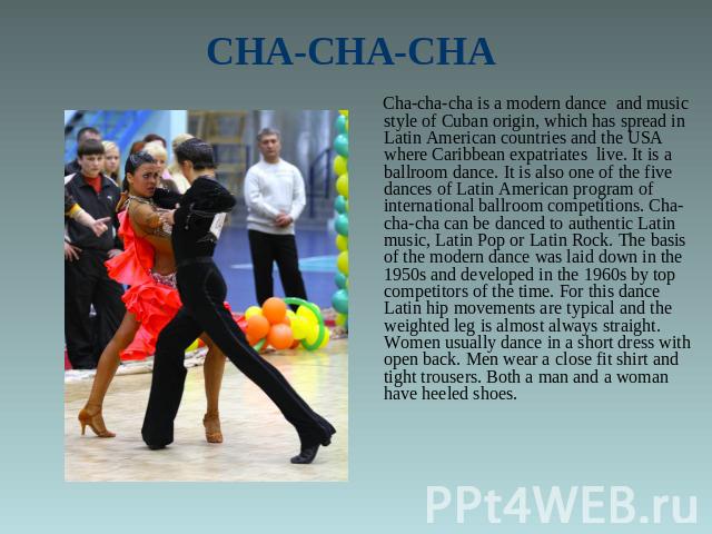 CHA-CHA-CHA Cha-cha-cha is a modern dance and music style of Cuban origin, which has spread in Latin American countries and the USA where Caribbean expatriates live. It is a ballroom dance. It is also one of the five dances of Latin American program…