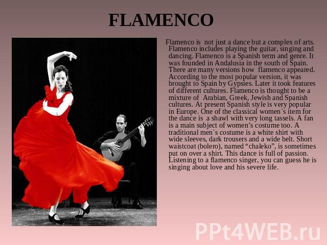 FLAMENCO Flamenco is not just a dance but a complex of arts. Flamenco includes playing the guitar, singing and dancing. Flamenco is a Spanish term and genre. It was founded in Andalusia in the south of Spain. There are many versions how flamenco app…