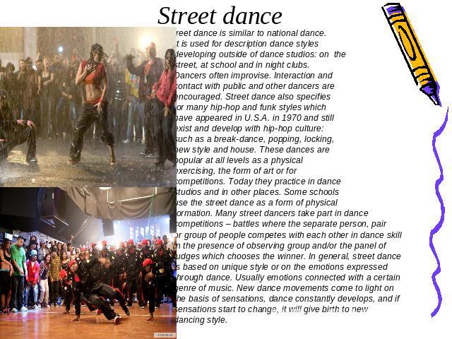 Street dance Street dance is similar to national dance. It is used for description dance styles developing outside of dance studios: on the street, at school and in night clubs. Dancers often improvise. Interaction and contact with public and other …
