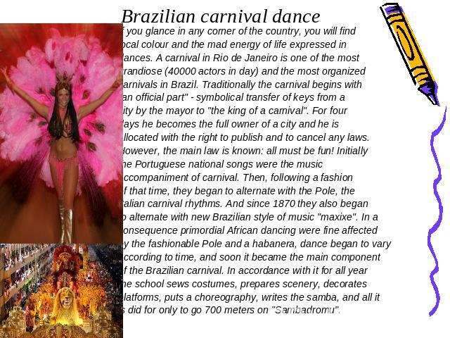 Brazilian carnival dance If you glance in any corner of the country, you will find local colour and the mad energy of life expressed in dances. A carnival in Rio de Janeiro is one of the most grandiose (40000 actors in day) and the most organized ca…