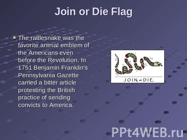 Join or Die Flag The rattlesnake was the favorite animal emblem of the Americans even before the Revolution. In 1751 Benjamin Franklin's Pennsylvania Gazette carried a bitter article protesting the British practice of sending convicts to America.