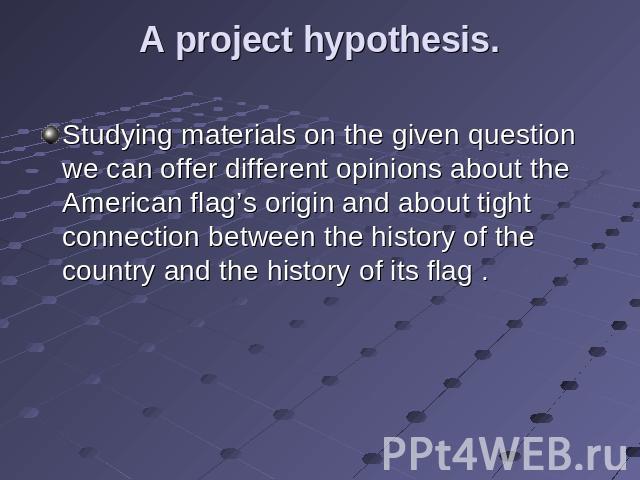 A project hypothesis. Studying materials on the given question we can offer different opinions about the American flag’s origin and about tight connection between the history of the country and the history of its flag .