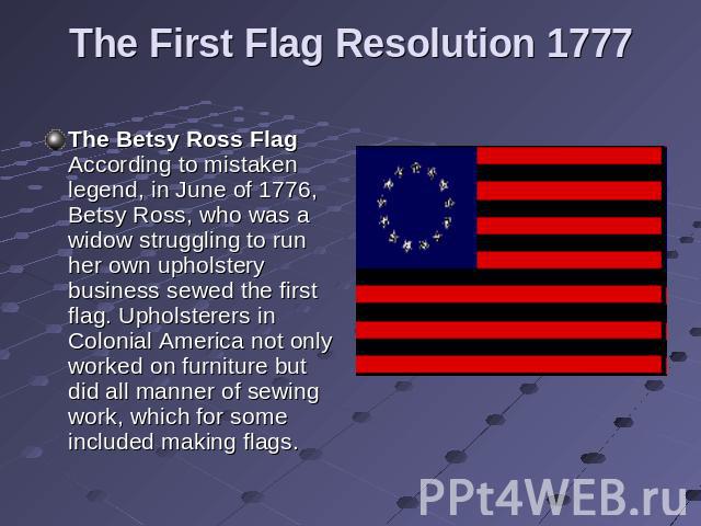 The First Flag Resolution 1777 The Betsy Ross Flag According to mistaken legend, in June of 1776, Betsy Ross, who was a widow struggling to run her own upholstery business sewed the first flag. Upholsterers in Colonial America not only worked on fur…