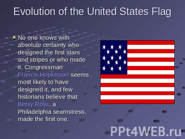 Evolution of the United States Flag No one knows with absolute certainty who designed the first stars and stripes or who made it. Congressman Francis Hopkinson seems most likely to have designed it, and few historians believe that Betsy Ross, a Phil…