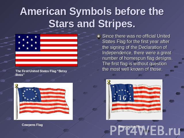 American Symbols before the Stars and Stripes. Since there was no official United States Flag for the first year after the signing of the Declaration of Independence, there were a great number of homespun flag designs. The first flag is without ques…