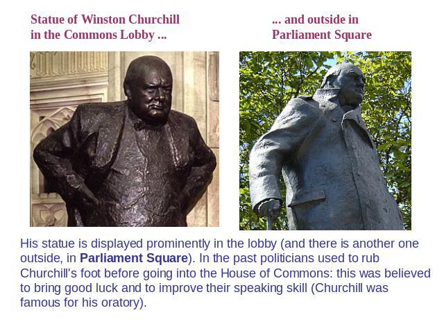 Statue of Winston Churchillin the Commons Lobby ... ... and outside inParliament Square His statue is displayed prominently in the lobby (and there is another one outside, in Parliament Square). In the past politicians used to rub Churchill's foot b…