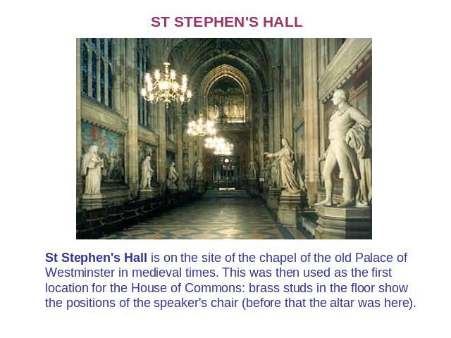 ST STEPHEN'S HALL St Stephen's Hall is on the site of the chapel of the old Palace of Westminster in medieval times. This was then used as the first location for the House of Commons: brass studs in the floor show the positions of the speaker's chai…