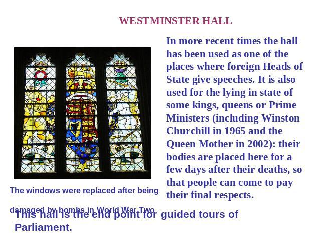 WESTMINSTER HALL In more recent times the hall has been used as one of the places where foreign Heads of State give speeches. It is also used for the lying in state of some kings, queens or Prime Ministers (including Winston Churchill in 1965 and th…