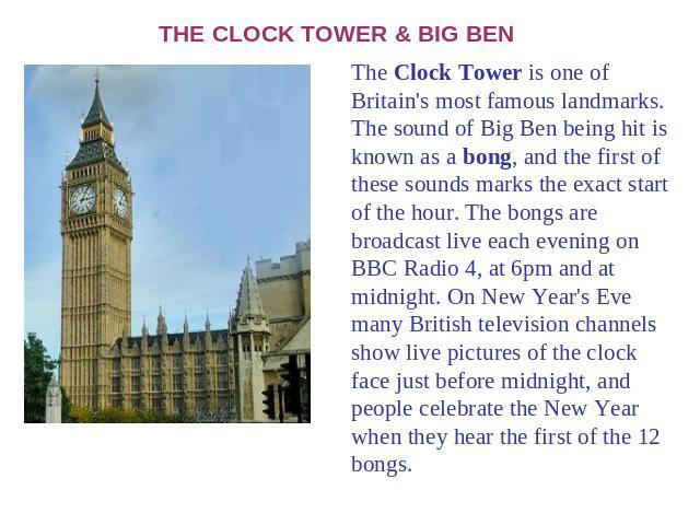 THE CLOCK TOWER & BIG BEN The Clock Tower is one of Britain's most famous landmarks. The sound of Big Ben being hit is known as a bong, and the first of these sounds marks the exact start of the hour. The bongs are broadcast live each evening on BBC…