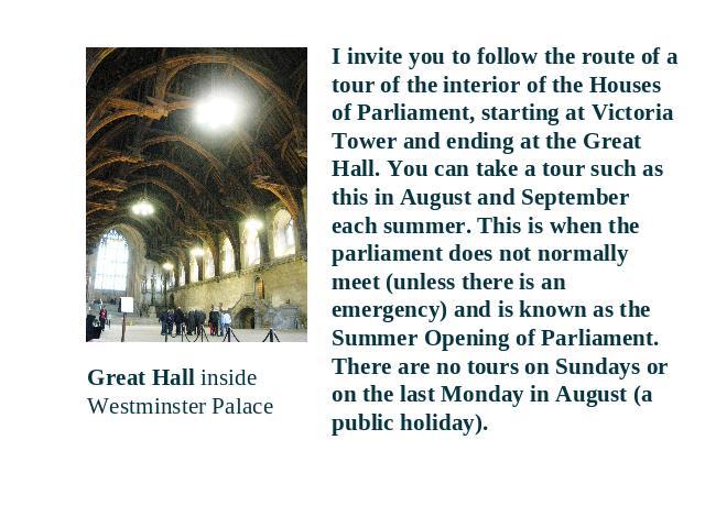Great Hall inside Westminster Palace I invite you to follow the route of a tour of the interior of the Houses of Parliament, starting at Victoria Tower and ending at the Great Hall. You can take a tour such as this in August and September each summe…