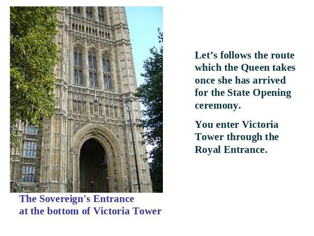 The Sovereign's Entranceat the bottom of Victoria Tower Let’s follows the route which the Queen takes once she has arrived for the State Opening ceremony. You enter Victoria Tower through the Royal Entrance.
