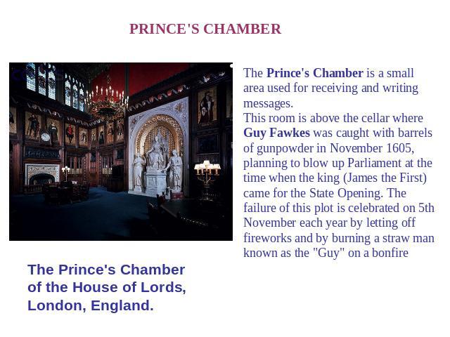 PRINCE'S CHAMBER The Prince's Chamber of the House of Lords, London, England. The Prince's Chamber is a small area used for receiving and writing messages.This room is above the cellar where Guy Fawkes was caught with barrels of gunpowder in Novembe…