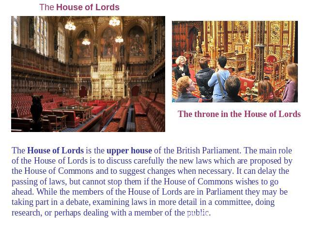 The House of Lords The throne in the House of Lords The House of Lords is the upper house of the British Parliament. The main role of the House of Lords is to discuss carefully the new laws which are proposed by the House of Commons and to suggest c…