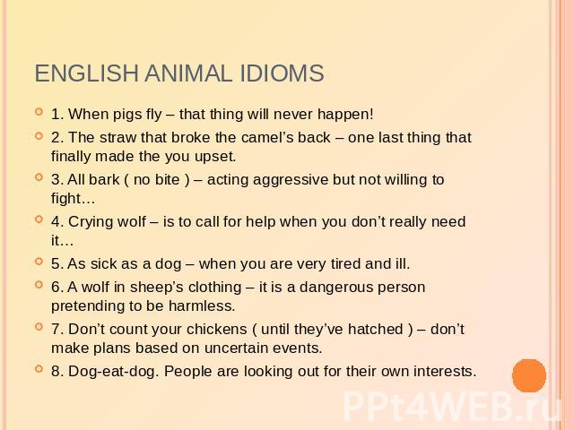 English animal idioms 1. When pigs fly – that thing will never happen!2. The straw that broke the camel’s back – one last thing that finally made the you upset.3. All bark ( no bite ) – acting aggressive but not willing to fight…4. Crying wolf – is …