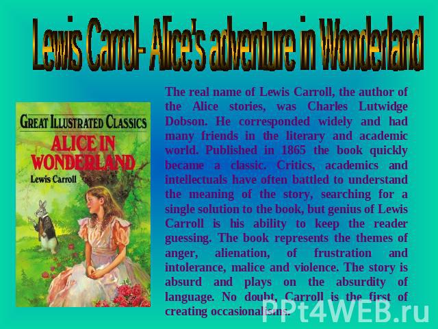Lewis Carrol- Alice's adventure in Wonderland The real name of Lewis Carroll, the author of the Alice stories, was Charles Lutwidge Dobson. He corresponded widely and had many friends in the literary and academic world. Published in 1865 the book qu…