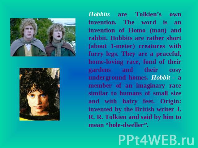 Hobbits are Tolkien’s own invention. The word is an invention of Homo (man) and rabbit. Hobbits are rather short (about 1-meter) creatures with furry legs. They are a peaceful, home-loving race, fond of their gardens and their cosy underground homes…