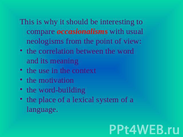 This is why it should be interesting to compare occasionalisms with usual neologisms from the point of view:the correlation between the word and its meaningthe use in the contextthe motivationthe word-buildingthe place of a lexical system of a language.
