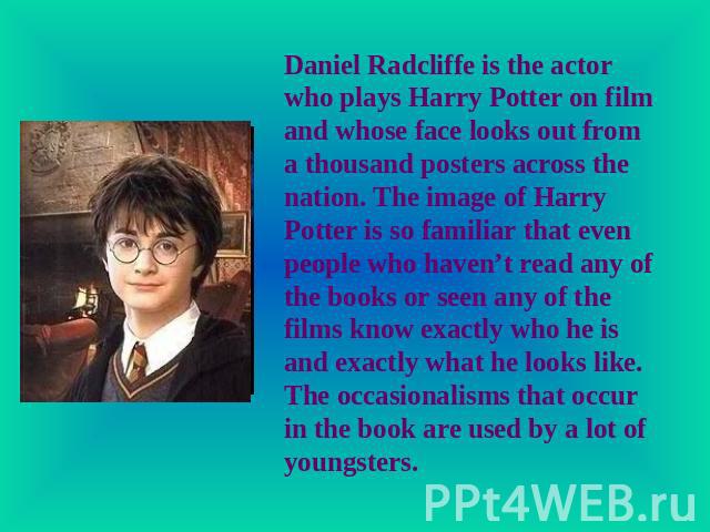 Daniel Radcliffe is the actor who plays Harry Potter on film and whose face looks out from a thousand posters across the nation. The image of Harry Potter is so familiar that even people who haven’t read any of the books or seen any of the films kno…