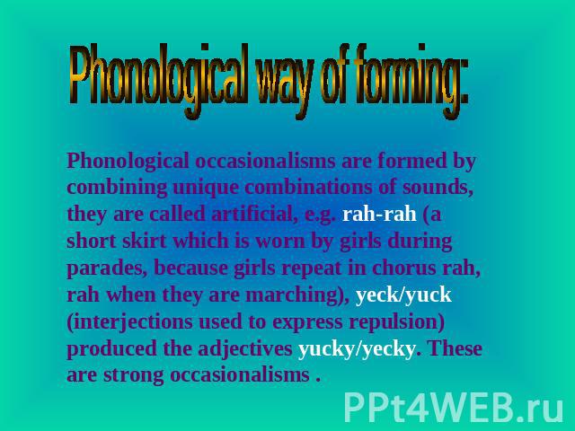 Phonological way of forming: Phonological occasionalisms are formed by combining unique combinations of sounds, they are called artificial, e.g. rah-rah (a short skirt which is worn by girls during parades, because girls repeat in chorus rah, rah wh…