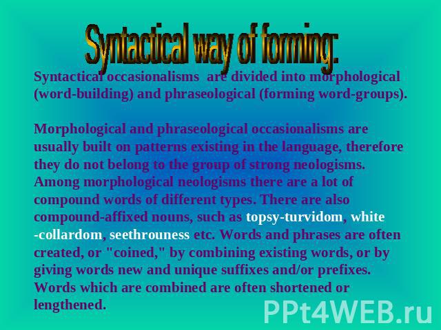 Syntactical way of forming: Syntactical occasionalisms are divided into morphological (word-building) and phraseological (forming word-groups). Morphological and phraseological occasionalisms are usually built on patterns existing in the language, t…