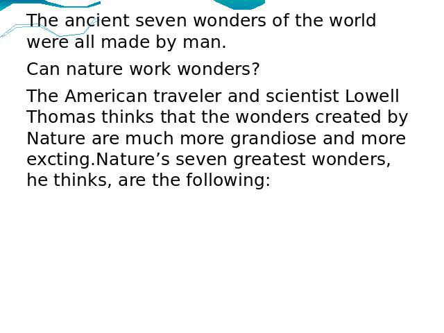 The ancient seven wonders of the world were all made by man. Can nature work wonders?The American traveler and scientist Lowell Thomas thinks that the wonders created by Nature are much more grandiose and more excting.Nature’s seven greatest wonders…