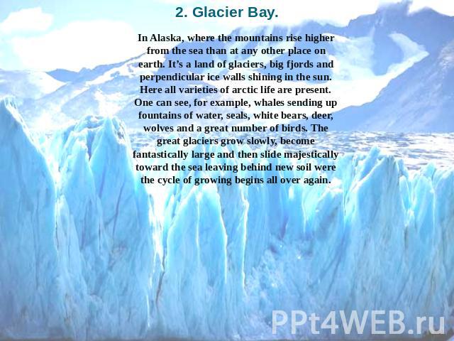 2. Glacier Bay. In Alaska, where the mountains rise higher from the sea than at any other place on earth. It’s a land of glaciers, big fjords and perpendicular ice walls shining in the sun. Here all varieties of arctic life are present. One can see,…