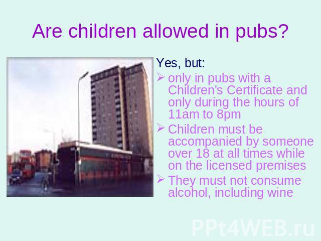 Are children allowed in pubs? Yes, but: only in pubs with a Children's Certificate and only during the hours of 11am to 8pmChildren must be accompanied by someone over 18 at all times while on the licensed premisesThey must not consume alcohol, incl…