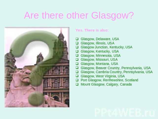 Are there other Glasgow? Yes. There is also:Glasgow, Delaware, USAGlasgow, Illinois, USAGlasgow Junction, Kentucky, USAGlasgow, Kentucky, USAGlasgow, Minnesota, USAGlasgow, Missouri, USAGlasgow, Montana, USAGlasgow, Beaver Country, Pennsylvania, USA…