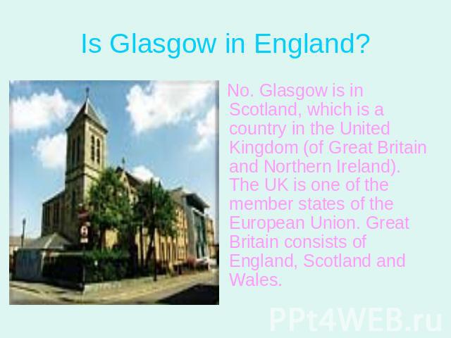 Is Glasgow in England? No. Glasgow is in Scotland, which is a country in the United Kingdom (of Great Britain and Northern Ireland). The UK is one of the member states of the European Union. Great Britain consists of England, Scotland and Wales.